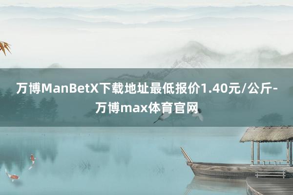 万博ManBetX下载地址最低报价1.40元/公斤-万博max体育官网