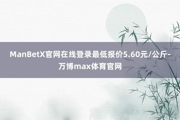 ManBetX官网在线登录最低报价5.60元/公斤-万博max体育官网