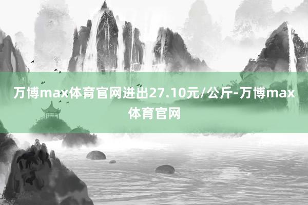 万博max体育官网进出27.10元/公斤-万博max体育官网