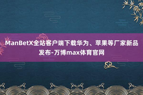 ManBetX全站客户端下载华为、苹果等厂家新品发布-万博max体育官网