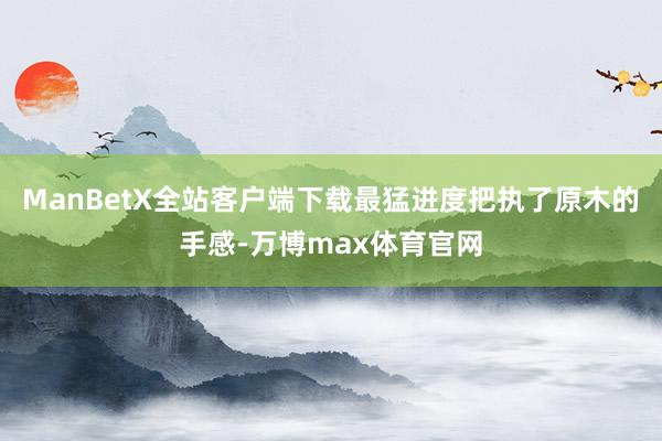 ManBetX全站客户端下载最猛进度把执了原木的手感-万博max体育官网