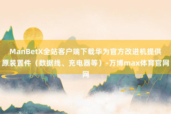 ManBetX全站客户端下载华为官方改进机提供原装置件（数据线、充电器等）-万博max体育官网