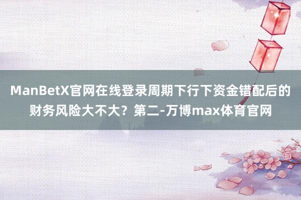 ManBetX官网在线登录周期下行下资金错配后的财务风险大不大？第二-万博max体育官网