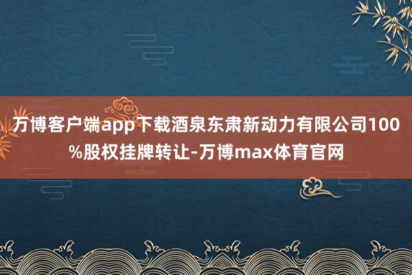 万博客户端app下载酒泉东肃新动力有限公司100%股权挂牌转让-万博max体育官网