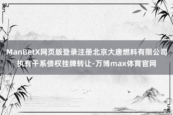 ManBetX网页版登录注册北京大唐燃料有限公司执有干系债权挂牌转让-万博max体育官网