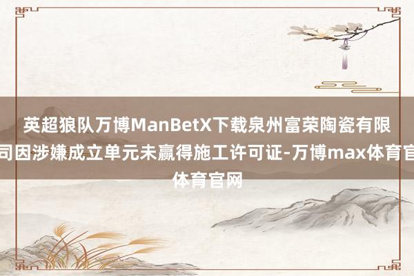 英超狼队万博ManBetX下载泉州富荣陶瓷有限公司因涉嫌成立单元未赢得施工许可证-万博max体育官网