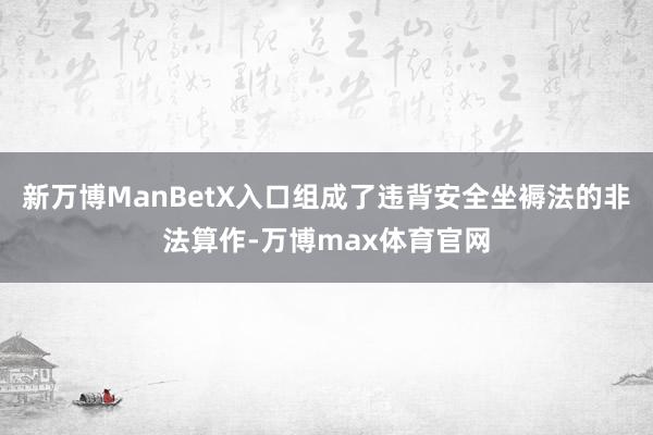 新万博ManBetX入口组成了违背安全坐褥法的非法算作-万博max体育官网