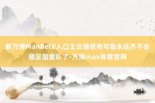 新万博ManBetX入口王云璐很有可能永远齐不会插足国度队了-万博max体育官网