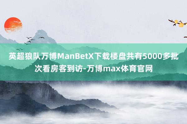 英超狼队万博ManBetX下载楼盘共有5000多批次看房客到访-万博max体育官网