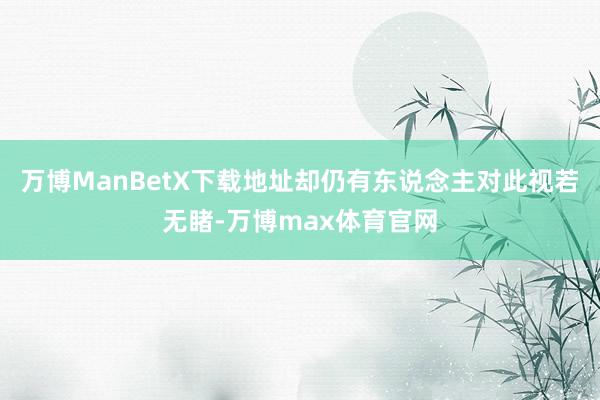 万博ManBetX下载地址却仍有东说念主对此视若无睹-万博max体育官网