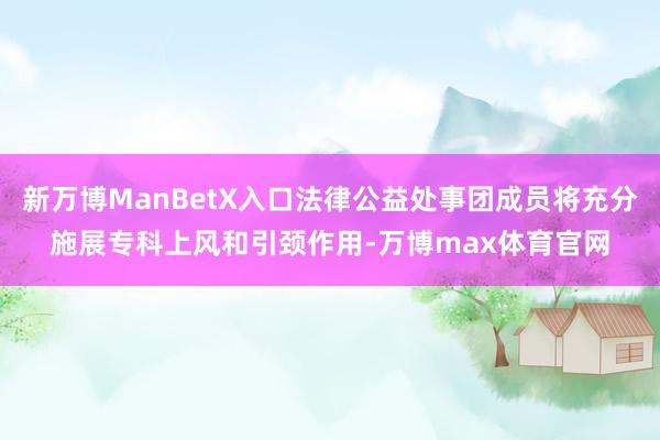 新万博ManBetX入口法律公益处事团成员将充分施展专科上风和引颈作用-万博max体育官网