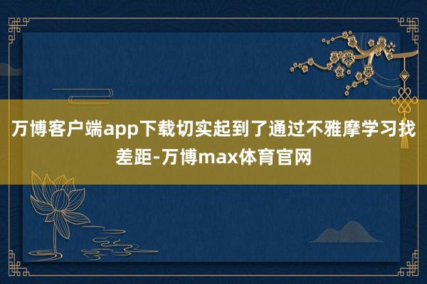 万博客户端app下载切实起到了通过不雅摩学习找差距-万博max体育官网