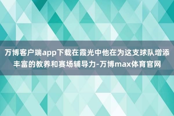 万博客户端app下载在霞光中他在为这支球队增添丰富的教养和赛场辅导力-万博max体育官网