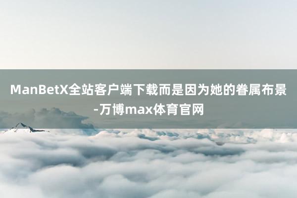 ManBetX全站客户端下载而是因为她的眷属布景-万博max体育官网