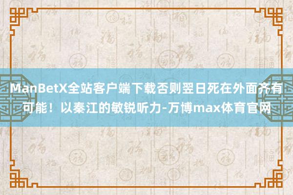 ManBetX全站客户端下载否则翌日死在外面齐有可能！以秦江的敏锐听力-万博max体育官网