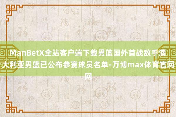 ManBetX全站客户端下载男篮国外首战敌手澳大利亚男篮已公布参赛球员名单-万博max体育官网