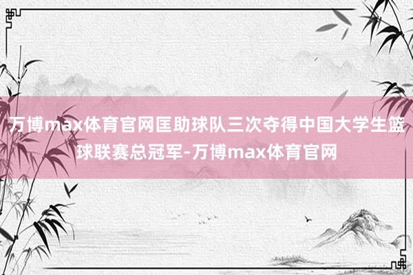 万博max体育官网匡助球队三次夺得中国大学生篮球联赛总冠军-万博max体育官网