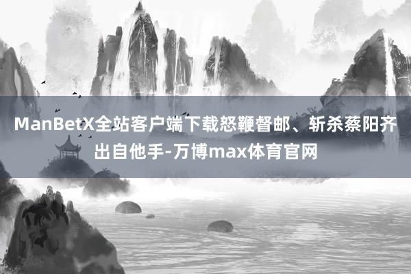 ManBetX全站客户端下载怒鞭督邮、斩杀蔡阳齐出自他手-万博max体育官网