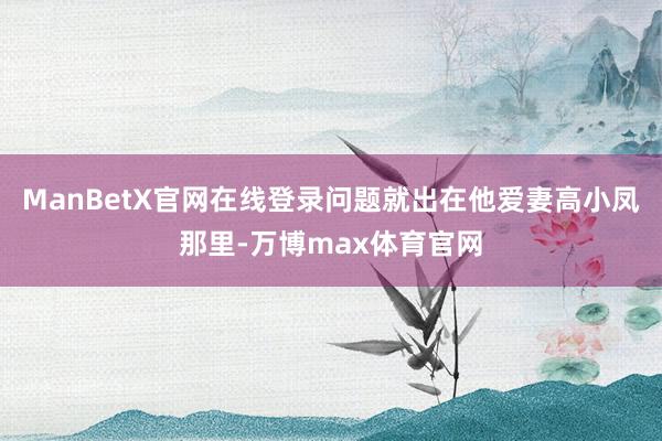 ManBetX官网在线登录问题就出在他爱妻高小凤那里-万博max体育官网