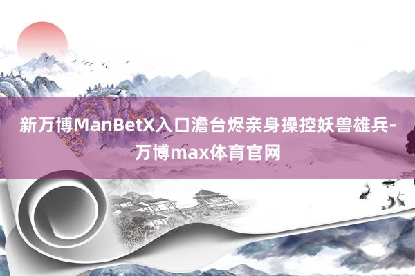 新万博ManBetX入口澹台烬亲身操控妖兽雄兵-万博max体育官网