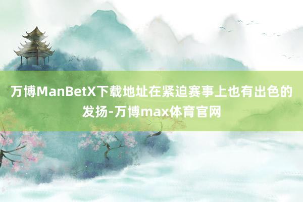 万博ManBetX下载地址在紧迫赛事上也有出色的发扬-万博max体育官网