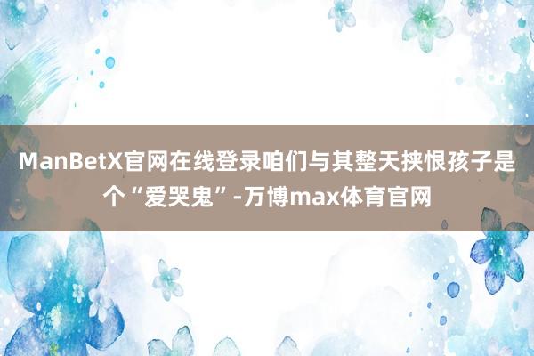 ManBetX官网在线登录咱们与其整天挟恨孩子是个“爱哭鬼”-万博max体育官网