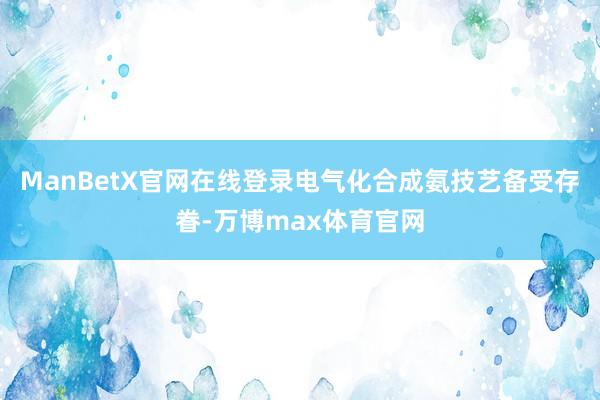 ManBetX官网在线登录电气化合成氨技艺备受存眷-万博max体育官网