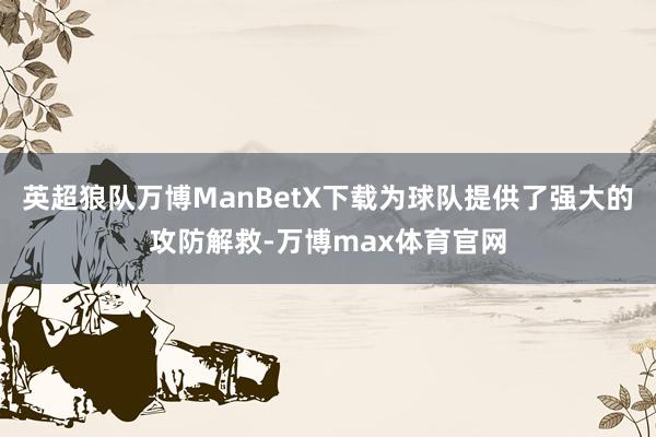 英超狼队万博ManBetX下载为球队提供了强大的攻防解救-万博max体育官网