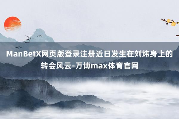 ManBetX网页版登录注册近日发生在刘炜身上的转会风云-万博max体育官网