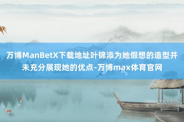 万博ManBetX下载地址叶锦添为她假想的造型并未充分展现她的优点-万博max体育官网