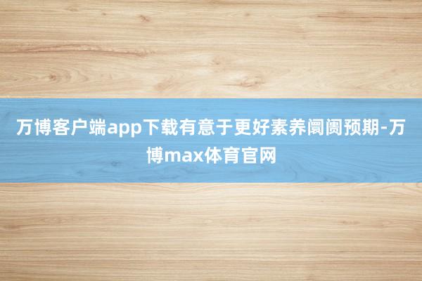 万博客户端app下载有意于更好素养阛阓预期-万博max体育官网