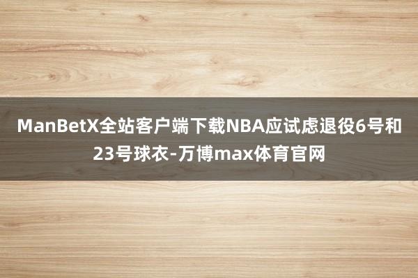 ManBetX全站客户端下载NBA应试虑退役6号和23号球衣-万博max体育官网