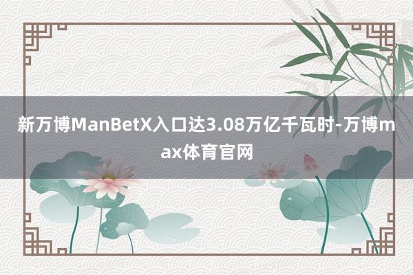 新万博ManBetX入口达3.08万亿千瓦时-万博max体育官网