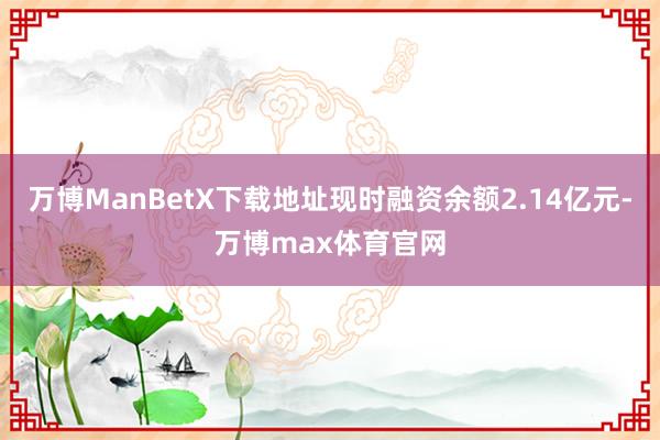 万博ManBetX下载地址现时融资余额2.14亿元-万博max体育官网