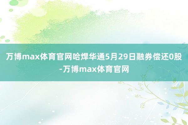 万博max体育官网哈焊华通5月29日融券偿还0股-万博max体育官网