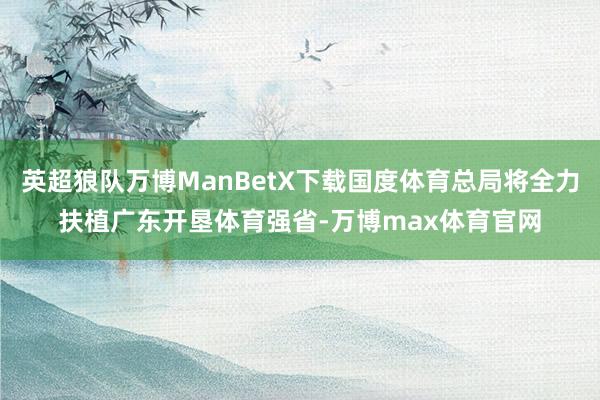 英超狼队万博ManBetX下载国度体育总局将全力扶植广东开垦体育强省-万博max体育官网