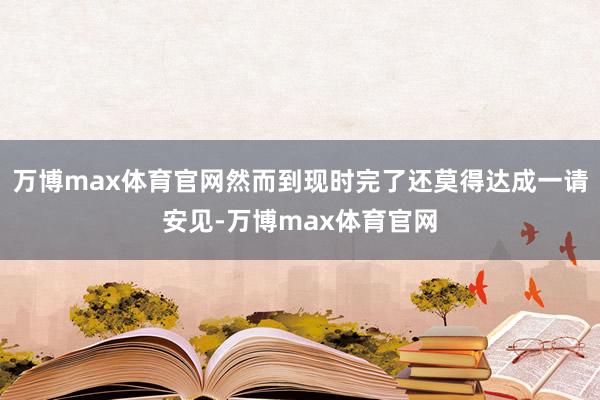 万博max体育官网然而到现时完了还莫得达成一请安见-万博max体育官网