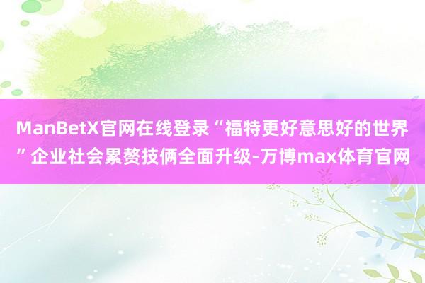 ManBetX官网在线登录“福特更好意思好的世界”企业社会累赘技俩全面升级-万博max体育官网