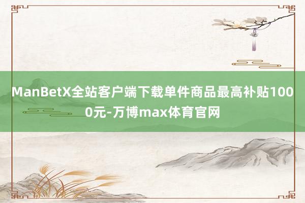 ManBetX全站客户端下载单件商品最高补贴1000元-万博max体育官网