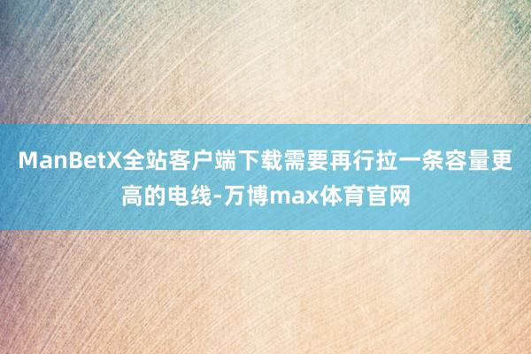 ManBetX全站客户端下载需要再行拉一条容量更高的电线-万博max体育官网