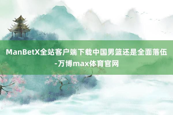 ManBetX全站客户端下载中国男篮还是全面落伍-万博max体育官网