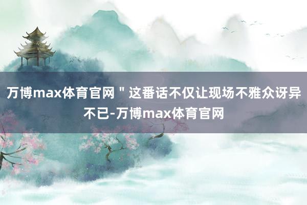 万博max体育官网＂这番话不仅让现场不雅众讶异不已-万博max体育官网