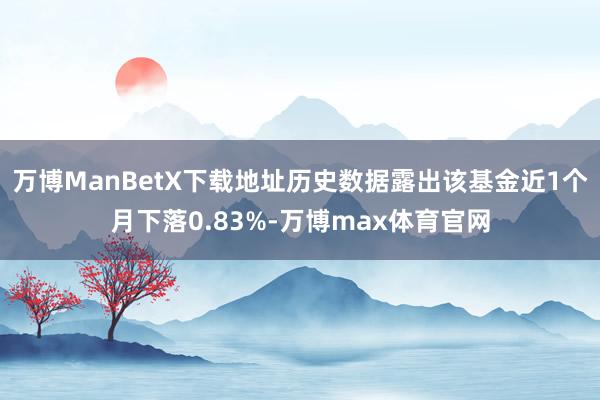 万博ManBetX下载地址历史数据露出该基金近1个月下落0.83%-万博max体育官网