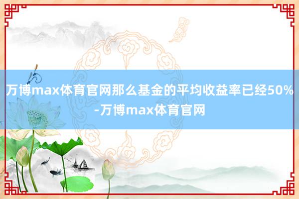 万博max体育官网那么基金的平均收益率已经50%-万博max体育官网