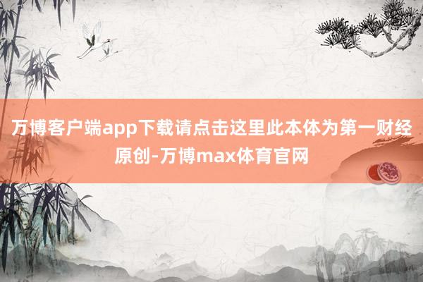 万博客户端app下载请点击这里此本体为第一财经原创-万博max体育官网