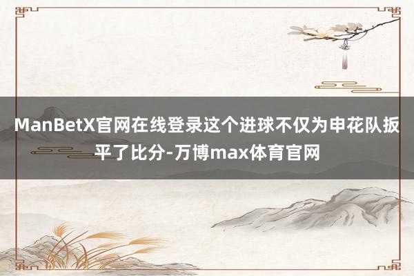 ManBetX官网在线登录这个进球不仅为申花队扳平了比分-万博max体育官网