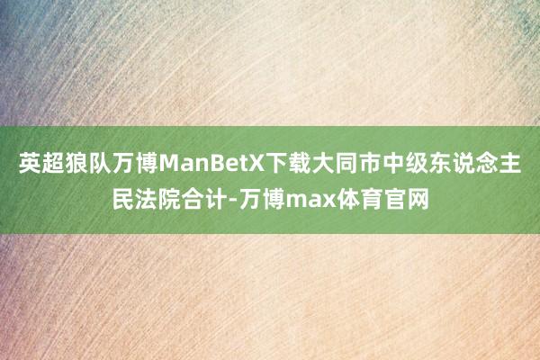 英超狼队万博ManBetX下载大同市中级东说念主民法院合计-万博max体育官网