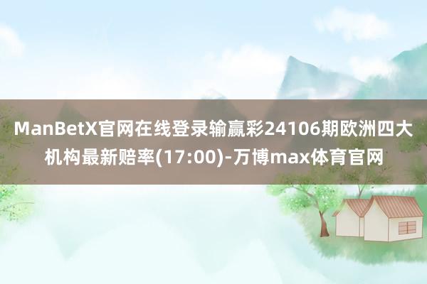 ManBetX官网在线登录输赢彩24106期欧洲四大机构最新赔率(17:00)-万博max体育官网