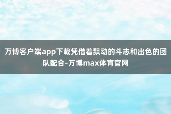 万博客户端app下载凭借着飘动的斗志和出色的团队配合-万博max体育官网