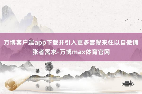 万博客户端app下载并引入更多套餐来往以自傲铺张者需求-万博max体育官网